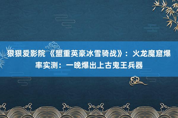 狠狠爱影院 《盟重英豪冰雪骑战》：火龙魔窟爆率实测：一晚爆出上古鬼王兵器