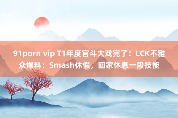 91porn vip T1年度宫斗大戏完了！LCK不雅众爆料：Smash休假，回家休息一段技能