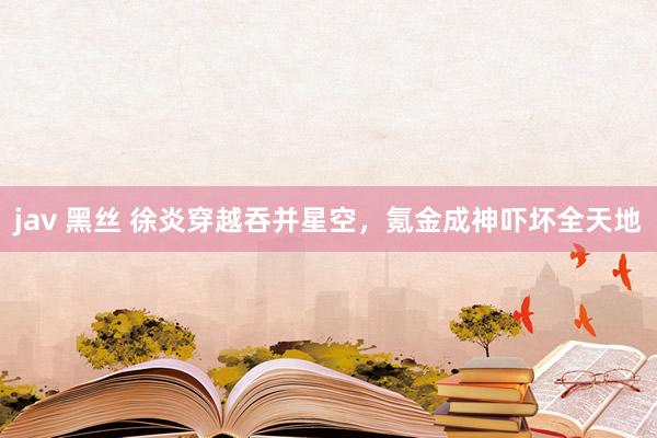 jav 黑丝 徐炎穿越吞并星空，氪金成神吓坏全天地