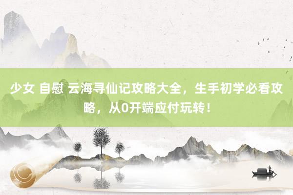 少女 自慰 云海寻仙记攻略大全，生手初学必看攻略，从0开端应付玩转！