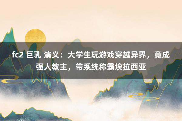 fc2 巨乳 演义：大学生玩游戏穿越异界，竟成强人教主，带系统称霸埃拉西亚