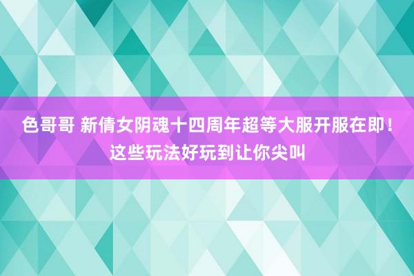 色哥哥 新倩女阴魂十四周年超等大服开服在即！这些玩法好玩到让你尖叫
