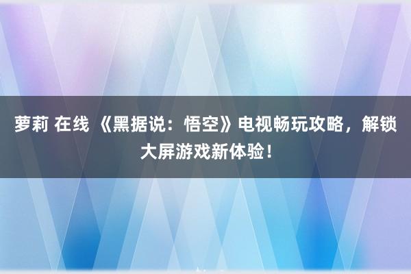 萝莉 在线 《黑据说：悟空》电视畅玩攻略，解锁大屏游戏新体验！