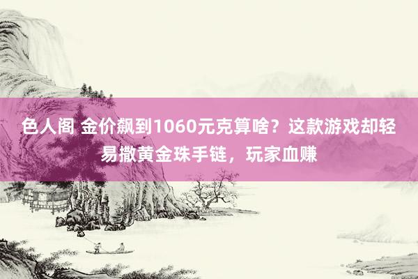 色人阁 金价飙到1060元克算啥？这款游戏却轻易撒黄金珠手链，玩家血赚