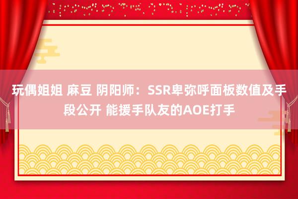 玩偶姐姐 麻豆 阴阳师：SSR卑弥呼面板数值及手段公开 能援手队友的AOE打手