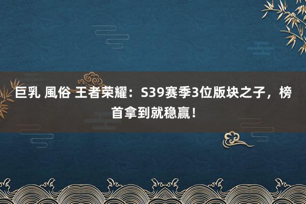 巨乳 風俗 王者荣耀：S39赛季3位版块之子，榜首拿到就稳赢！