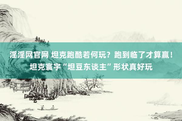 淫淫网官网 坦克跑酷若何玩？跑到临了才算赢！坦克寰宇“坦豆东谈主”形状真好玩
