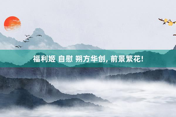 福利姬 自慰 朔方华创, 前景繁花!