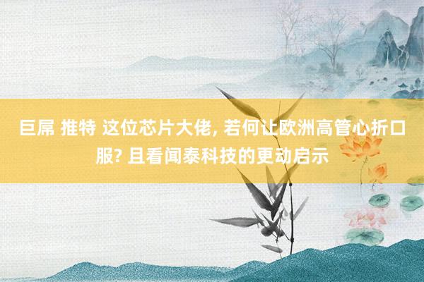 巨屌 推特 这位芯片大佬, 若何让欧洲高管心折口服? 且看闻泰科技的更动启示
