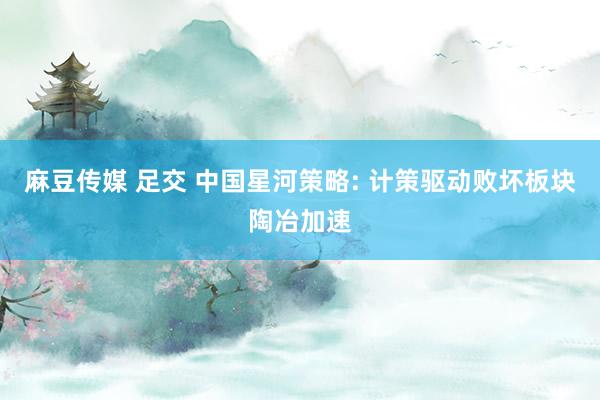 麻豆传媒 足交 中国星河策略: 计策驱动败坏板块陶冶加速