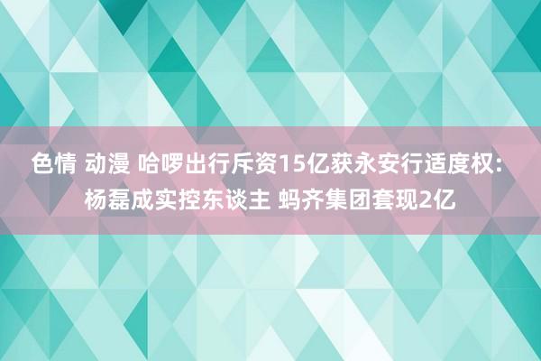 色情 动漫 哈啰出行斥资15亿获永安行适度权: 杨磊成实控东谈主 蚂齐集团套现2亿