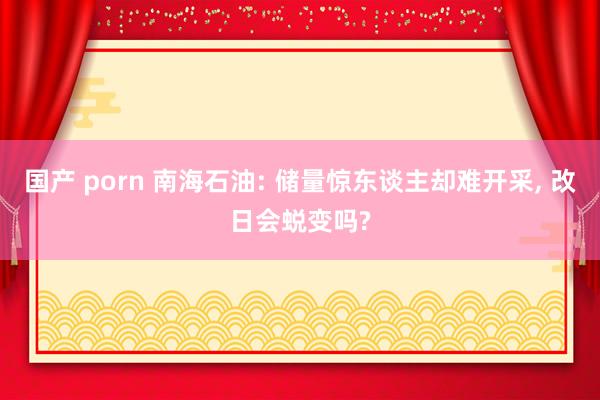 国产 porn 南海石油: 储量惊东谈主却难开采, 改日会蜕变吗?