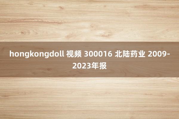 hongkongdoll 视频 300016 北陆药业 2009-2023年报