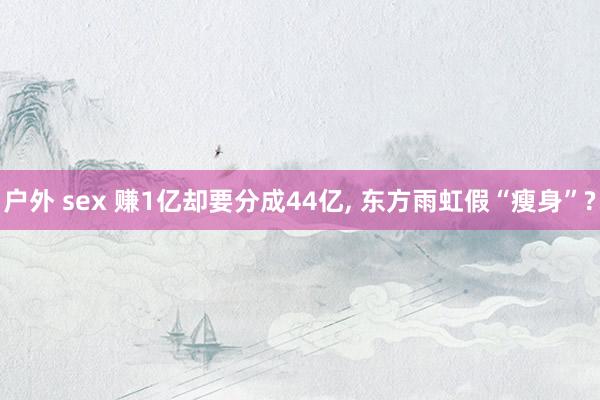 户外 sex 赚1亿却要分成44亿, 东方雨虹假“瘦身”?