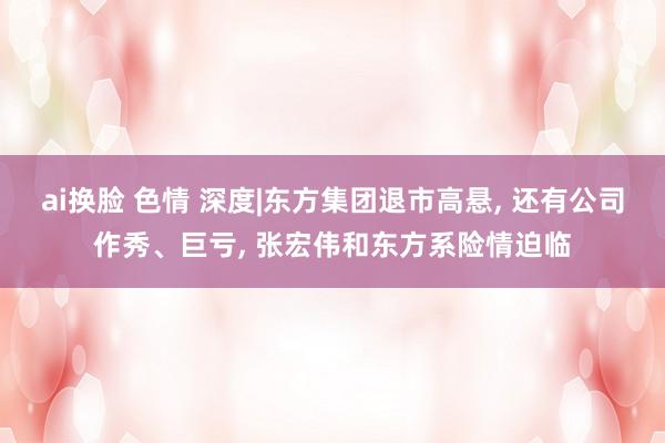 ai换脸 色情 深度|东方集团退市高悬, 还有公司作秀、巨亏, 张宏伟和东方系险情迫临