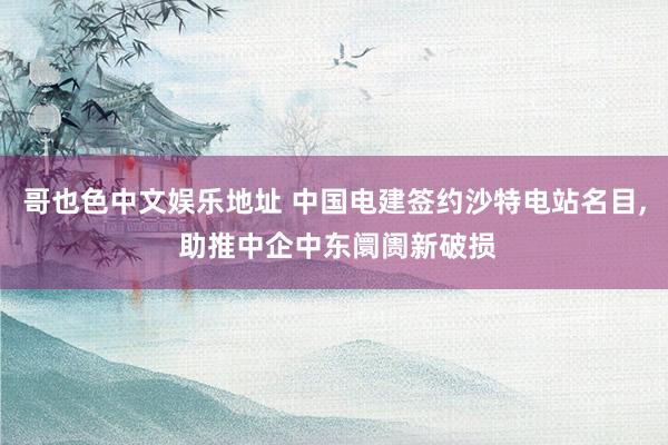 哥也色中文娱乐地址 中国电建签约沙特电站名目, 助推中企中东阛阓新破损