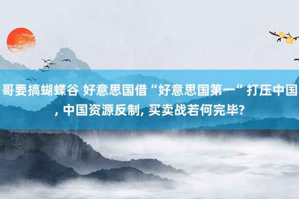 哥要搞蝴蝶谷 好意思国借“好意思国第一”打压中国, 中国资源反制, 买卖战若何完毕?