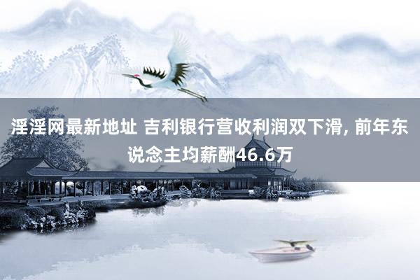 淫淫网最新地址 吉利银行营收利润双下滑, 前年东说念主均薪酬46.6万