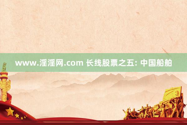 www.淫淫网.com 长线股票之五: 中国船舶