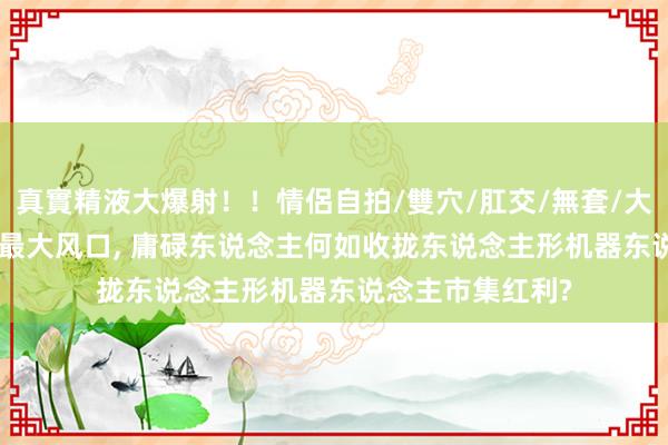 真實精液大爆射！！情侶自拍/雙穴/肛交/無套/大量噴精 2025年最大风口, 庸碌东说念主何如收拢东说念主形机器东说念主市集红利?