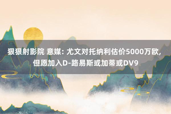 狠狠射影院 意媒: 尤文对托纳利估价5000万欧, 但愿加入D-路易斯或加蒂或DV9