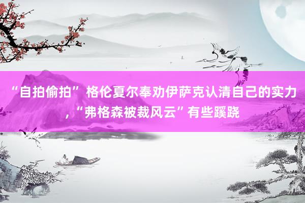 “自拍偷拍” 格伦夏尔奉劝伊萨克认清自己的实力, “弗格森被裁风云”有些蹊跷