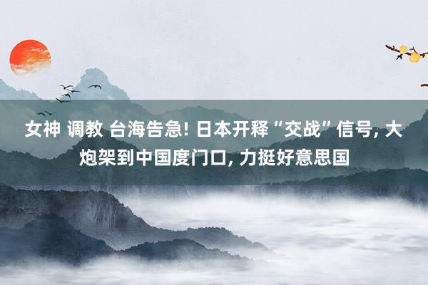 女神 调教 台海告急! 日本开释“交战”信号, 大炮架到中国度门口, 力挺好意思国