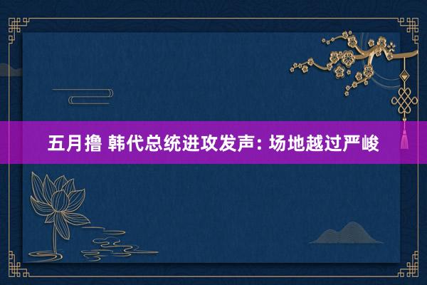 五月撸 韩代总统进攻发声: 场地越过严峻