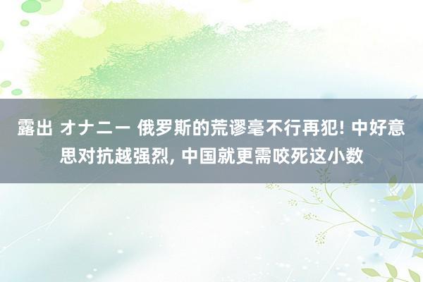 露出 オナニー 俄罗斯的荒谬毫不行再犯! 中好意思对抗越强烈, 中国就更需咬死这小数