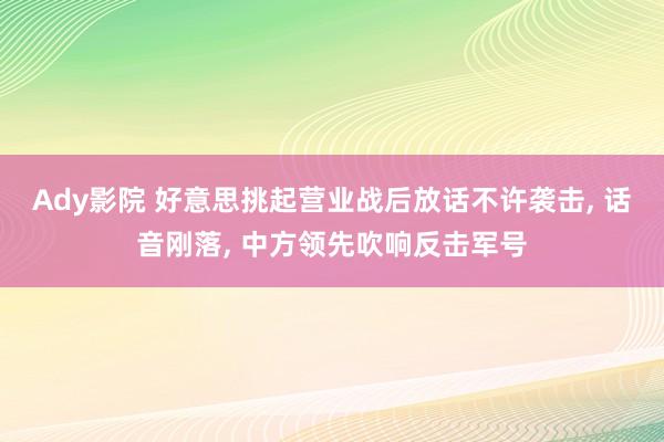 Ady影院 好意思挑起营业战后放话不许袭击, 话音刚落, 中方领先吹响反击军号