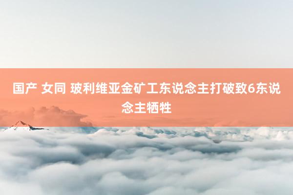 国产 女同 玻利维亚金矿工东说念主打破致6东说念主牺牲
