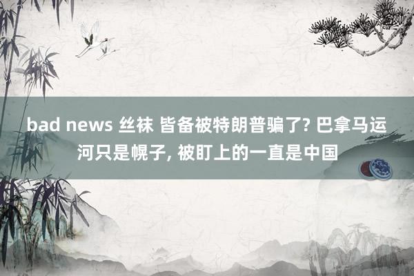 bad news 丝袜 皆备被特朗普骗了? 巴拿马运河只是幌子, 被盯上的一直是中国