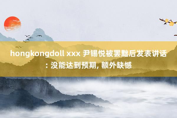 hongkongdoll xxx 尹锡悦被罢黜后发表讲话: 没能达到预期, 额外缺憾