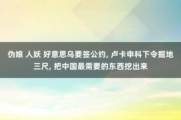 伪娘 人妖 好意思乌要签公约, 卢卡申科下令掘地三尺, 把中国最需要的东西挖出来