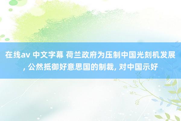在线av 中文字幕 荷兰政府为压制中国光刻机发展, 公然抵御好意思国的制裁, 对中国示好