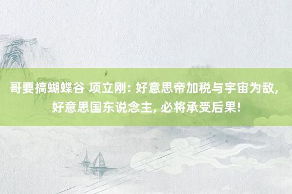哥要搞蝴蝶谷 项立刚: 好意思帝加税与宇宙为敌, 好意思国东说念主, 必将承受后果!