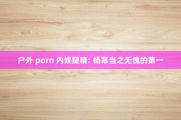 户外 porn 内娱腿精: 杨幂当之无愧的第一