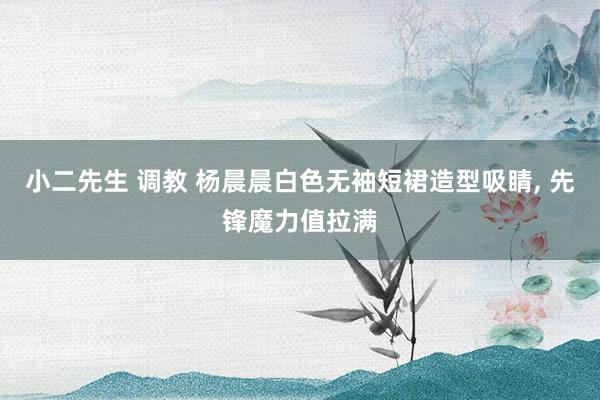 小二先生 调教 杨晨晨白色无袖短裙造型吸睛, 先锋魔力值拉满
