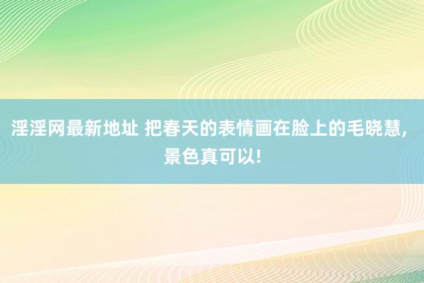 淫淫网最新地址 把春天的表情画在脸上的毛晓慧, 景色真可以!