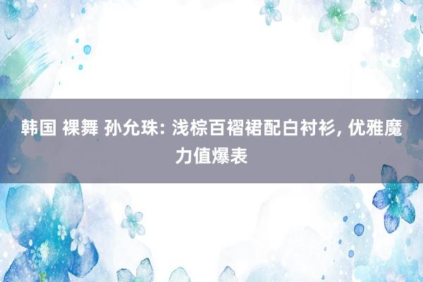 韩国 裸舞 孙允珠: 浅棕百褶裙配白衬衫, 优雅魔力值爆表