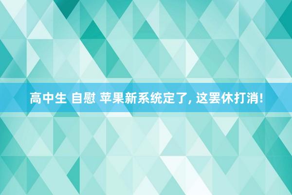 高中生 自慰 苹果新系统定了, 这罢休打消!