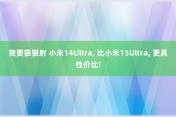 我要狠狠射 小米14Ultra, 比小米15Ultra, 更具性价比!