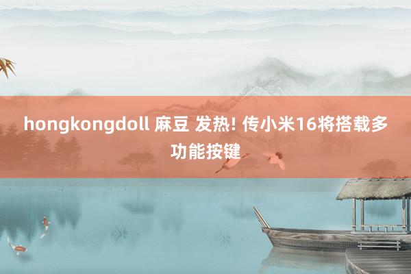 hongkongdoll 麻豆 发热! 传小米16将搭载多功能按键