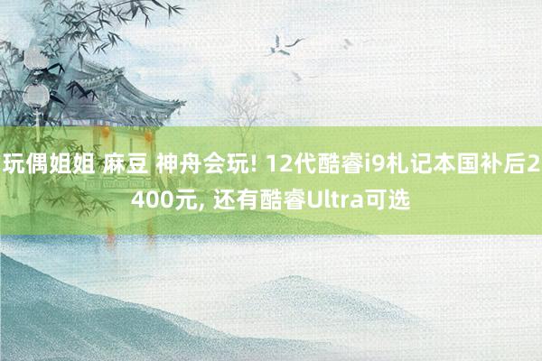 玩偶姐姐 麻豆 神舟会玩! 12代酷睿i9札记本国补后2400元, 还有酷睿Ultra可选