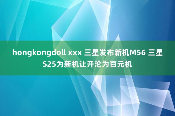 hongkongdoll xxx 三星发布新机M56 三星S25为新机让开沦为百元机
