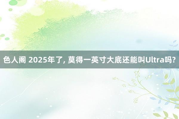 色人阁 2025年了, 莫得一英寸大底还能叫Ultra吗?