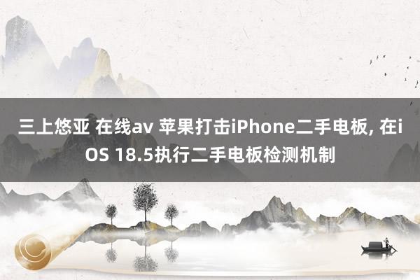 三上悠亚 在线av 苹果打击iPhone二手电板, 在iOS 18.5执行二手电板检测机制