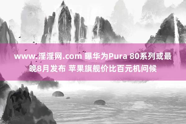 www.淫淫网.com 曝华为Pura 80系列或最晚8月发布 苹果旗舰价比百元机问候