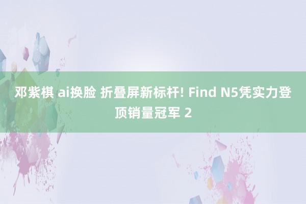 邓紫棋 ai换脸 折叠屏新标杆! Find N5凭实力登顶销量冠军 2