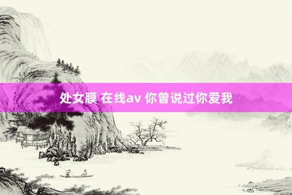处女膜 在线av 你曾说过你爱我